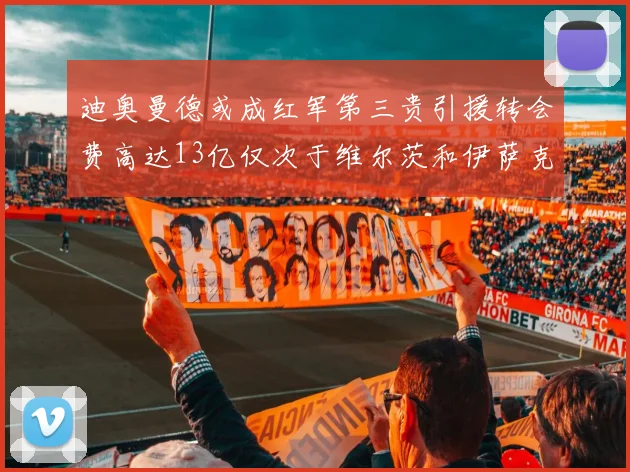 迪奥曼德或成红军第三贵引援转会费高达13亿仅次于维尔茨和伊萨克