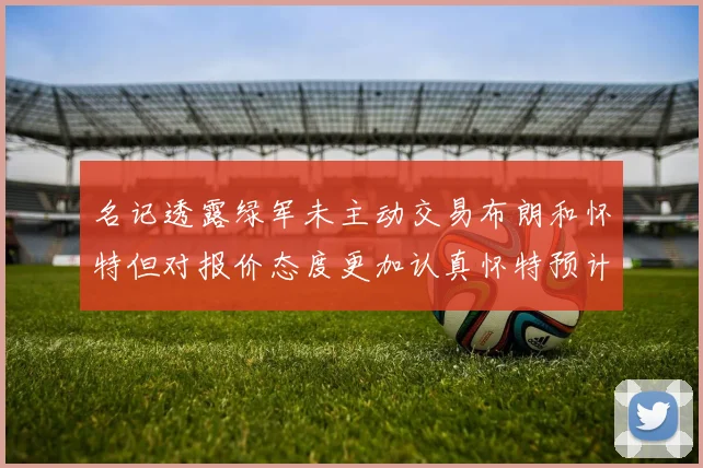 名记透露绿军未主动交易布朗和怀特但对报价态度更加认真怀特预计留队