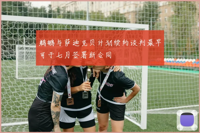鹈鹕与萨迪克贝计划续约谈判最早可于七月签署新合同