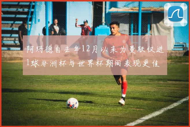 阿玛德自去年12月以来为曼联仅进1球非洲杯与世界杯期间表现更佳