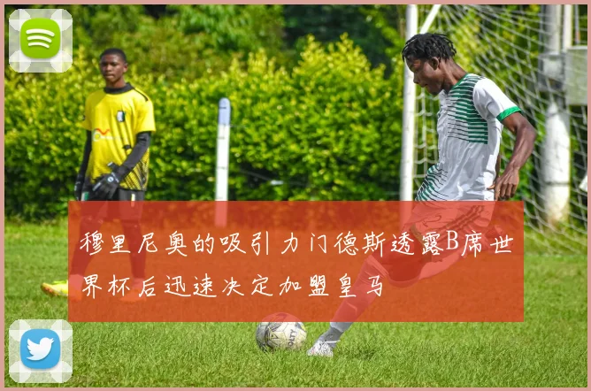 穆里尼奥的吸引力门德斯透露B席世界杯后迅速决定加盟皇马