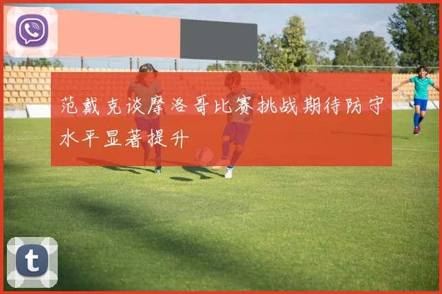 范戴克谈摩洛哥比赛挑战期待防守水平显著提升