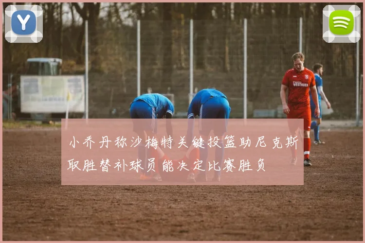 小乔丹称沙梅特关键投篮助尼克斯取胜替补球员能决定比赛胜负