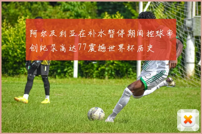 阿尔及利亚在补水暂停期间控球率创纪录高达77震撼世界杯历史