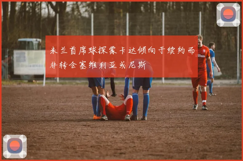 米兰首席球探蒙卡达倾向于续约而非转会塞维利亚或尼斯