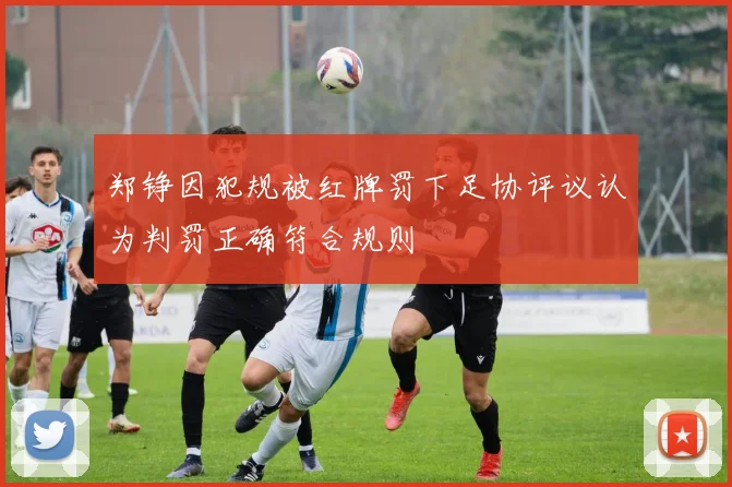 郑铮因犯规被红牌罚下足协评议认为判罚正确符合规则