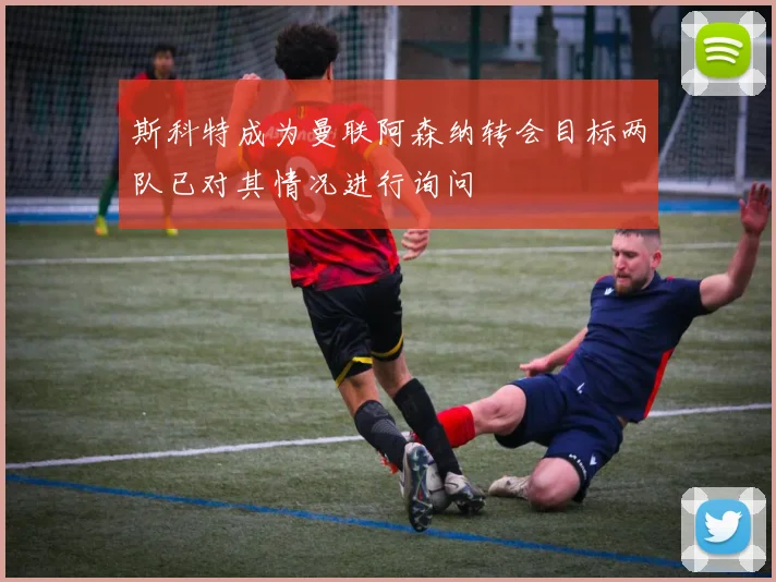 斯科特成为曼联阿森纳转会目标两队已对其情况进行询问